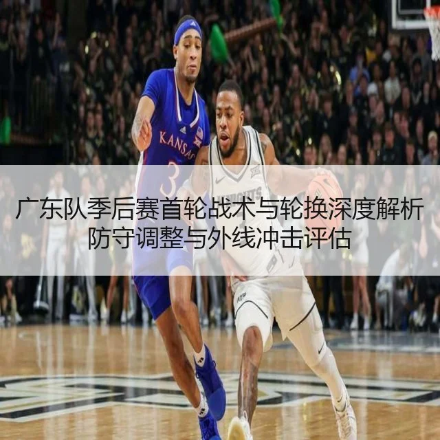 广东队季后赛首轮战术与轮换深度解析防守调整与外线冲击评估